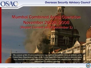 Overseas Security Advisory Council



Mumbai Combined Arms Operation
    November 26-28, 2008
          (Report Current as of December 1)




The contents of this (U) presentation in no way represent the policies, views, or attitudes of the
United States Department of State, or the United States Government, except as otherwise noted
 (e.g., travel advisories, public statements). The presentation was compiled from various open
                                sources and (U) embassy reporting.
 