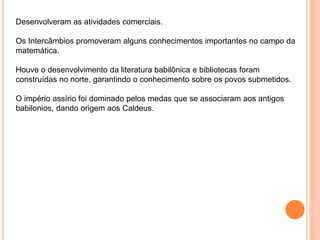 Desenvolveram as atividades comerciais.
Os Intercâmbios promoveram alguns conhecimentos importantes no campo da
matemática.
Houve o desenvolvimento da literatura babilônica e bibliotecas foram
construídas no norte, garantindo o conhecimento sobre os povos submetidos.
O império assírio foi dominado pelos medas que se associaram aos antigos
babilonios, dando origem aos Caldeus.
 