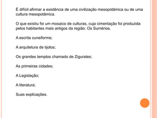 É difícil afirmar a existência de uma civilização mesopotâmica ou de uma
cultura mesopotâmica.
O que existiu foi um mosaico de culturas, cuja cimentação foi produzida
pelos habitantes mais antigos da região: Os Sumérios.
A escrita cuneiforme;
A arquitetura de tijolos;
Os grandes templos chamado de Zigurates;
As primeiras cidades;
A Legislação;
A literatura;
Suas explicações.
 