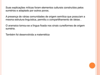 Suas explicações míticas foram elementos culturais construídos pelos
sumérios e adaptado por outros povos.
A presença de várias comunidades de origem semítica que possuíam a
mesma estrutura linguística, permitiu o compartilhamento de ideias .
O aramaico tornou-se a língua fixada nos sinais cuneiformes de origem
suméria.
Também foi desenvolvida a matemética
 