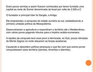 Eram povos semitas e assim ficaram conhecidos por terem fundado uma
capital ao norte de Sumer denominada de Acad por volta de 2.550 a.C
O fundador e principal líder foi Sargão, o Antigo.
Ele empreendeu a conquista da cidade suméria ao sul, estabelecendo a
primeira unidade política da Mesopotâmia.
Desenvolveram a agricultura e expandiram o território até o Mediterrâneo,
com vários povos pagando tributos para o Império acádio-sumeriano.
A rapidez da conquista levo esse povo a derrocada, os Guti, povos nômades
do Monte Zagros no norte atacaram as forças acadianas.
Causando a desordem política (anarquia) o que fez com que outros povos
conquistassem esse territória (semitas, Amoritas e elamitas).
 