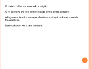 O poderio militar era associado a religião.
O rei guerreiro era visto como entidade divina, sendo cultuado.
A língua acadiana tornou-se padrão de comunicação entre os povos da
Mesopotâmia.
Desenvolveram leis e uma literatura.
 