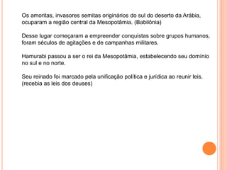 Os amoritas, invasores semitas originários do sul do deserto da Arábia,
ocuparam a região central da Mesopotâmia. (Babilônia)
Desse lugar começaram a empreender conquistas sobre grupos humanos,
foram séculos de agitações e de campanhas militares.
Hamurabi passou a ser o rei da Mesopotâmia, estabelecendo seu domínio
no sul e no norte.
Seu reinado foi marcado pela unificação política e jurídica ao reunir leis.
(recebia as leis dos deuses)
 