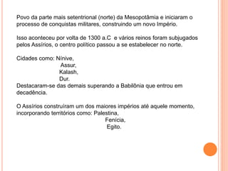 Povo da parte mais setentrional (norte) da Mesopotâmia e iniciaram o
processo de conquistas militares, construindo um novo Império.
Isso aconteceu por volta de 1300 a.C e vários reinos foram subjugados
pelos Assírios, o centro político passou a se estabelecer no norte.
Cidades como: Nínive,
Assur,
Kalash,
Dur.
Destacaram-se das demais superando a Babilônia que entrou em
decadência.
O Assírios construíram um dos maiores impérios até aquele momento,
incorporando territórios como: Palestina,
Fenícia,
Egito.
 