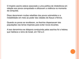 O Império assírio esteve associado a uma política de intolerância em
relação aos povos conquistado e utilizavam a violência no momento
da conquista.
Disso decorreram muitas rebeliões dos povos submetidos e a
instabilidade em meio ao poder das cidades de Assue e Nínive.
Quando os povos se revoltaram, os Assírios dispersavam tais
populações nas terras imperiais para evitar novos levantes.
A isso denominou-se diáspora conduzinda pelos assírios foi o hebreu
que habitava o reino de Israel, em 722 a.C
 