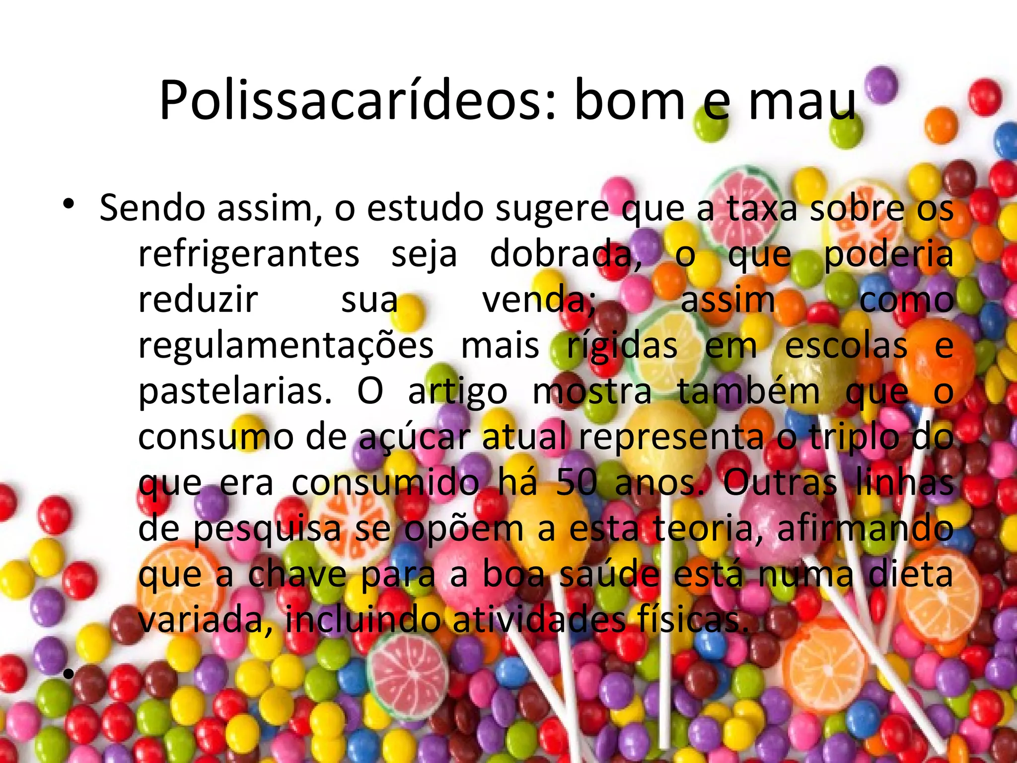 Polissacarídeos: bom e mau
• Sendo assim, o estudo sugere que a taxa sobre os
refrigerantes seja dobrada, o que poderia
reduzir sua venda; assim como
regulamentações mais rígidas em escolas e
pastelarias. O artigo mostra também que o
consumo de açúcar atual representa o triplo do
que era consumido há 50 anos. Outras linhas
de pesquisa se opõem a esta teoria, afirmando
que a chave para a boa saúde está numa dieta
variada, incluindo atividades físicas.
•
 