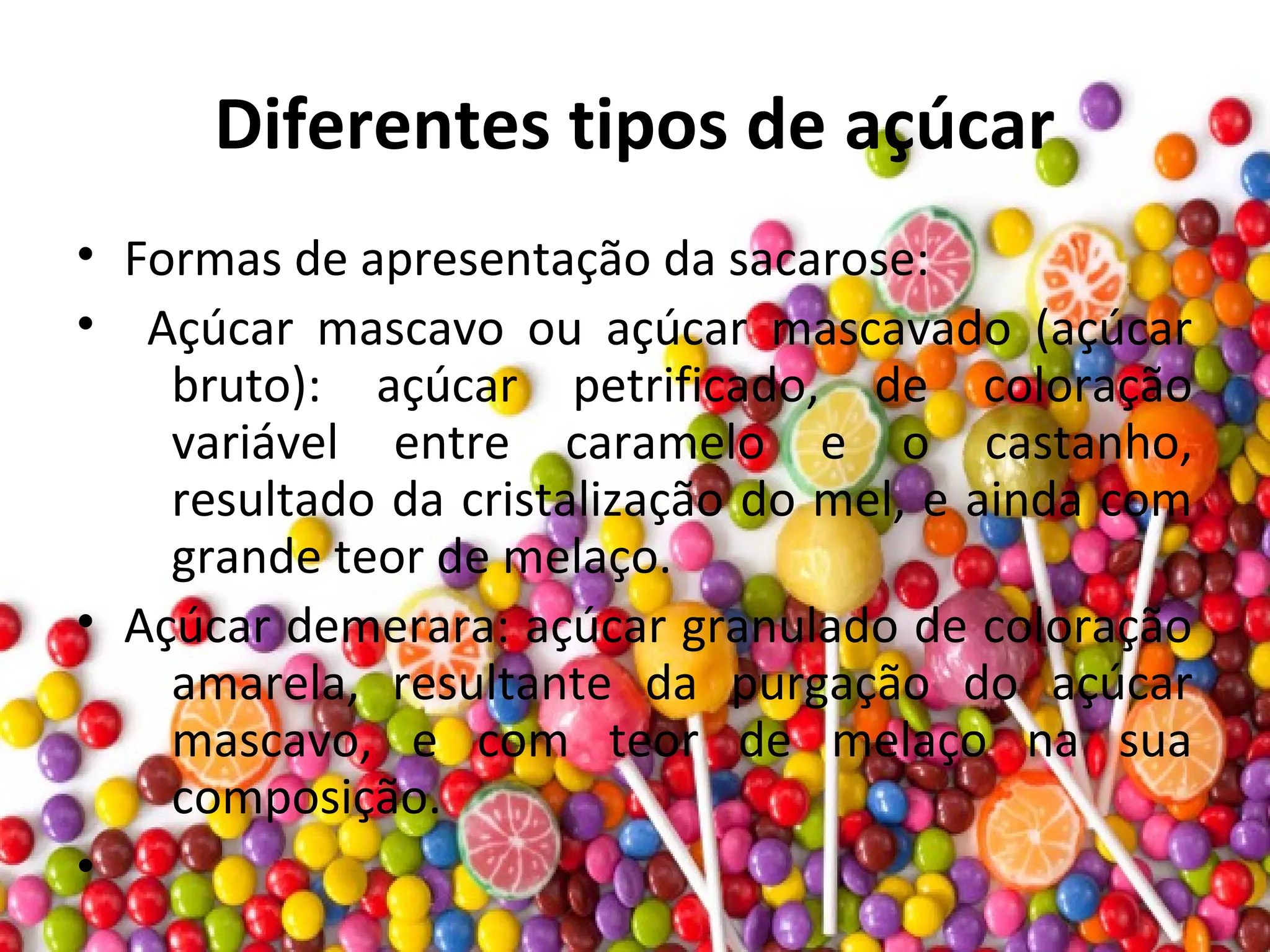Diferentes tipos de açúcar
• Formas de apresentação da sacarose:
• Açúcar mascavo ou açúcar mascavado (açúcar
bruto): açúcar petrificado, de coloração
variável entre caramelo e o castanho,
resultado da cristalização do mel, e ainda com
grande teor de melaço.
• Açúcar demerara: açúcar granulado de coloração
amarela, resultante da purgação do açúcar
mascavo, e com teor de melaço na sua
composição.
•
 