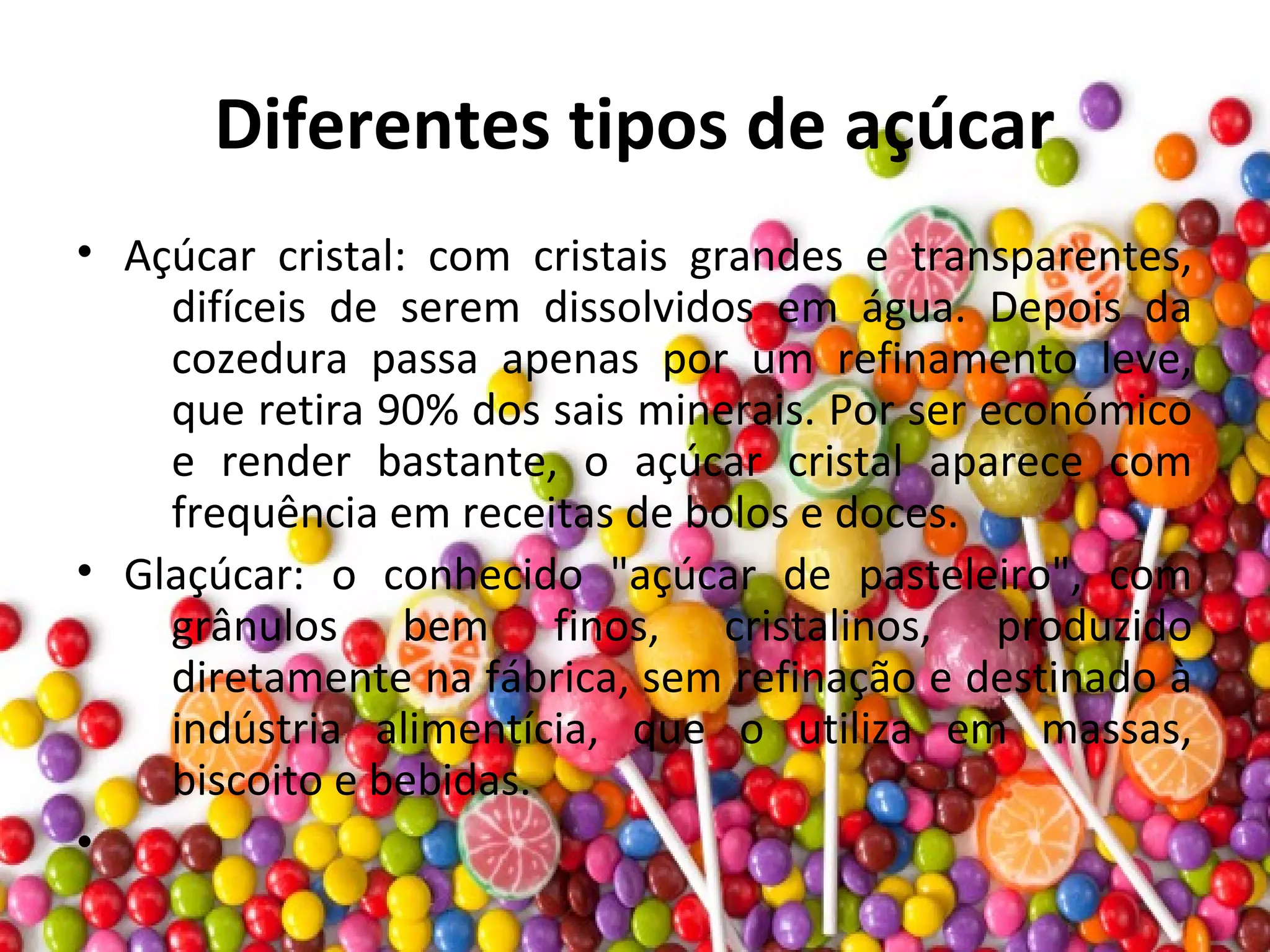 Diferentes tipos de açúcar
• Açúcar cristal: com cristais grandes e transparentes,
difíceis de serem dissolvidos em água. Depois da
cozedura passa apenas por um refinamento leve,
que retira 90% dos sais minerais. Por ser económico
e render bastante, o açúcar cristal aparece com
frequência em receitas de bolos e doces.
• Glaçúcar: o conhecido "açúcar de pasteleiro", com
grânulos bem finos, cristalinos, produzido
diretamente na fábrica, sem refinação e destinado à
indústria alimentícia, que o utiliza em massas,
biscoito e bebidas.
•
 