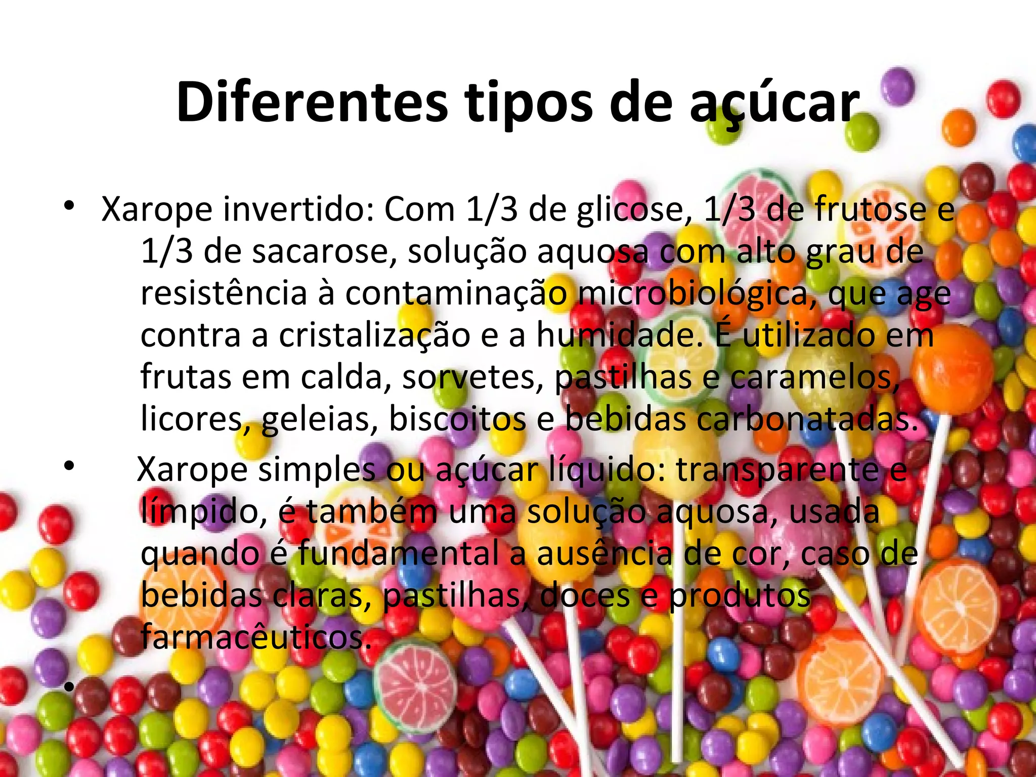 Diferentes tipos de açúcar
• Xarope invertido: Com 1/3 de glicose, 1/3 de frutose e
1/3 de sacarose, solução aquosa com alto grau de
resistência à contaminação microbiológica, que age
contra a cristalização e a humidade. É utilizado em
frutas em calda, sorvetes, pastilhas e caramelos,
licores, geleias, biscoitos e bebidas carbonatadas.
• Xarope simples ou açúcar líquido: transparente e
límpido, é também uma solução aquosa, usada
quando é fundamental a ausência de cor, caso de
bebidas claras, pastilhas, doces e produtos
farmacêuticos.
•
 