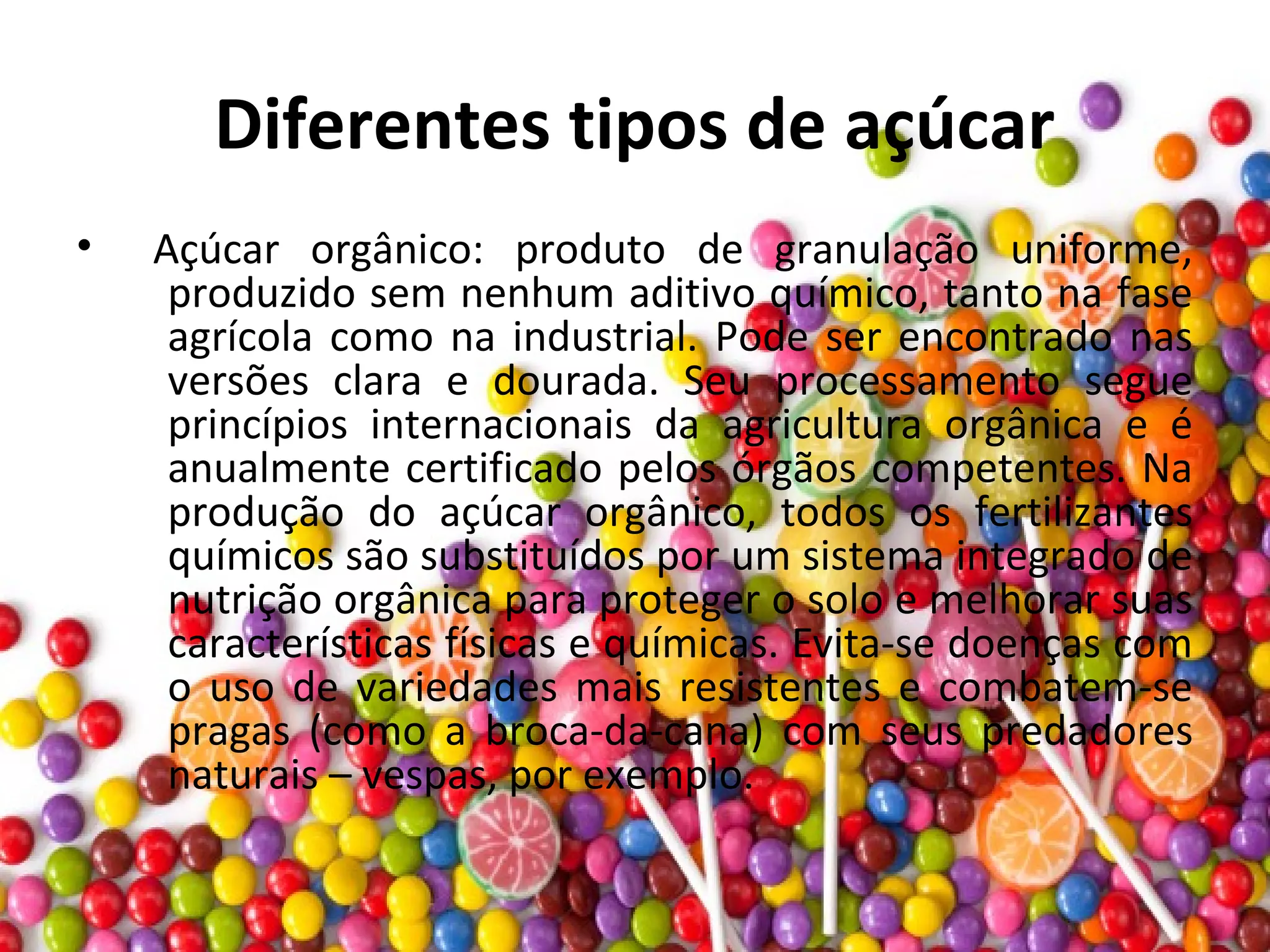 Diferentes tipos de açúcar
• Açúcar orgânico: produto de granulação uniforme,
produzido sem nenhum aditivo químico, tanto na fase
agrícola como na industrial. Pode ser encontrado nas
versões clara e dourada. Seu processamento segue
princípios internacionais da agricultura orgânica e é
anualmente certificado pelos órgãos competentes. Na
produção do açúcar orgânico, todos os fertilizantes
químicos são substituídos por um sistema integrado de
nutrição orgânica para proteger o solo e melhorar suas
características físicas e químicas. Evita-se doenças com
o uso de variedades mais resistentes e combatem-se
pragas (como a broca-da-cana) com seus predadores
naturais – vespas, por exemplo.
 