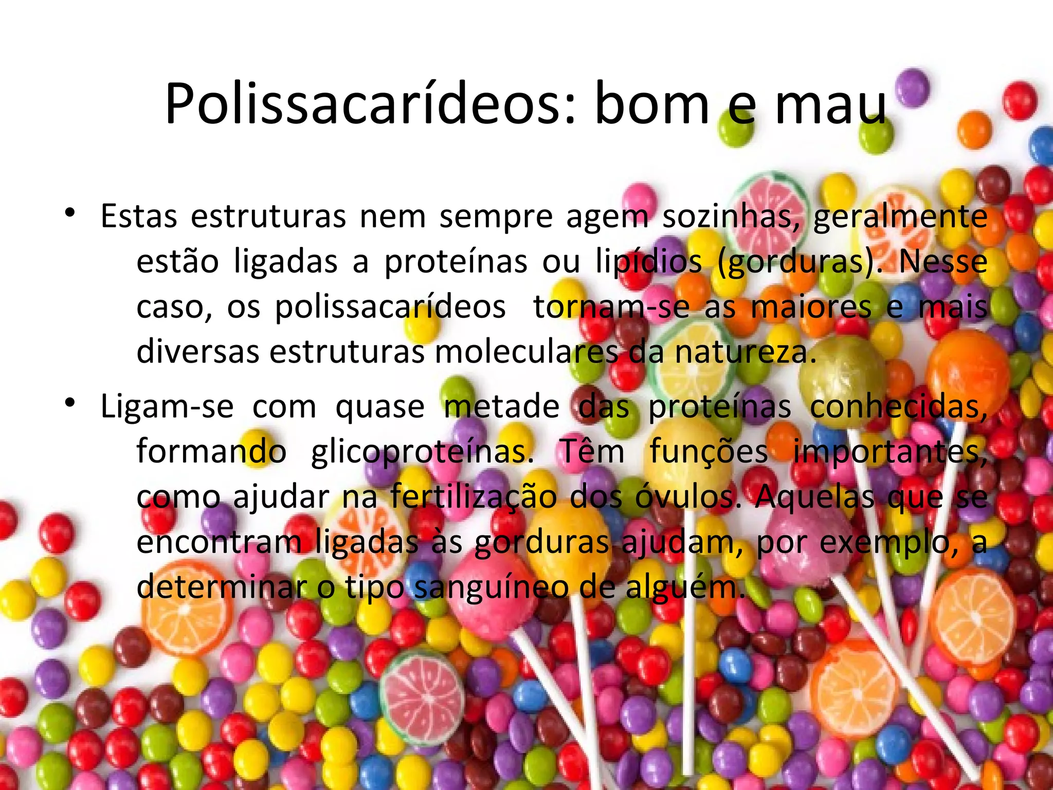 Polissacarídeos: bom e mau
• Estas estruturas nem sempre agem sozinhas, geralmente
estão ligadas a proteínas ou lipídios (gorduras). Nesse
caso, os polissacarídeos tornam-se as maiores e mais
diversas estruturas moleculares da natureza.
• Ligam-se com quase metade das proteínas conhecidas,
formando glicoproteínas. Têm funções importantes,
como ajudar na fertilização dos óvulos. Aquelas que se
encontram ligadas às gorduras ajudam, por exemplo, a
determinar o tipo sanguíneo de alguém.
 