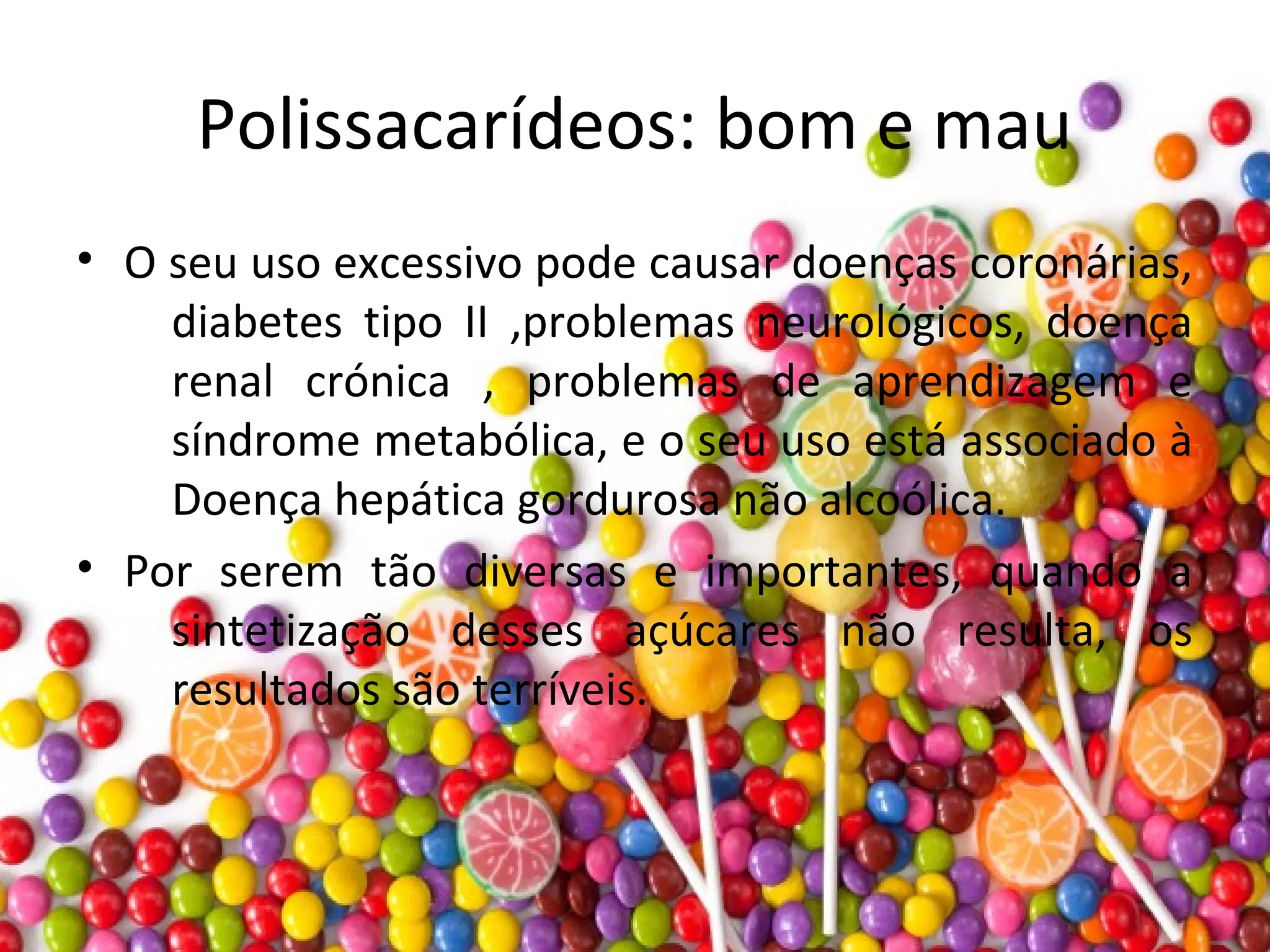 Polissacarídeos: bom e mau
• O seu uso excessivo pode causar doenças coronárias,
diabetes tipo II ,problemas neurológicos, doença
renal crónica , problemas de aprendizagem e
síndrome metabólica, e o seu uso está associado à
Doença hepática gordurosa não alcoólica.
• Por serem tão diversas e importantes, quando a
sintetização desses açúcares não resulta, os
resultados são terríveis.
 