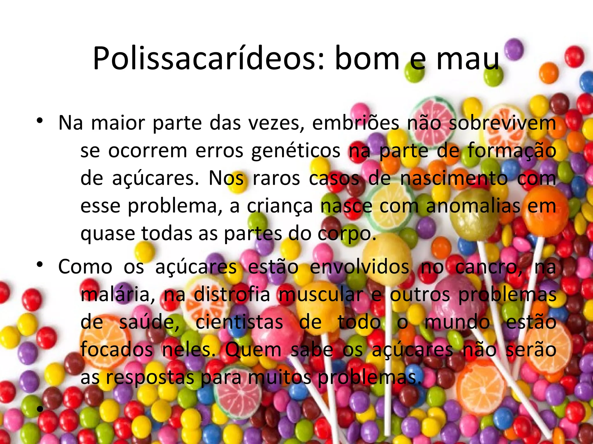 Polissacarídeos: bom e mau
• Na maior parte das vezes, embriões não sobrevivem
se ocorrem erros genéticos na parte de formação
de açúcares. Nos raros casos de nascimento com
esse problema, a criança nasce com anomalias em
quase todas as partes do corpo.
• Como os açúcares estão envolvidos no cancro, na
malária, na distrofia muscular e outros problemas
de saúde, cientistas de todo o mundo estão
focados neles. Quem sabe os açúcares não serão
as respostas para muitos problemas.
•
 