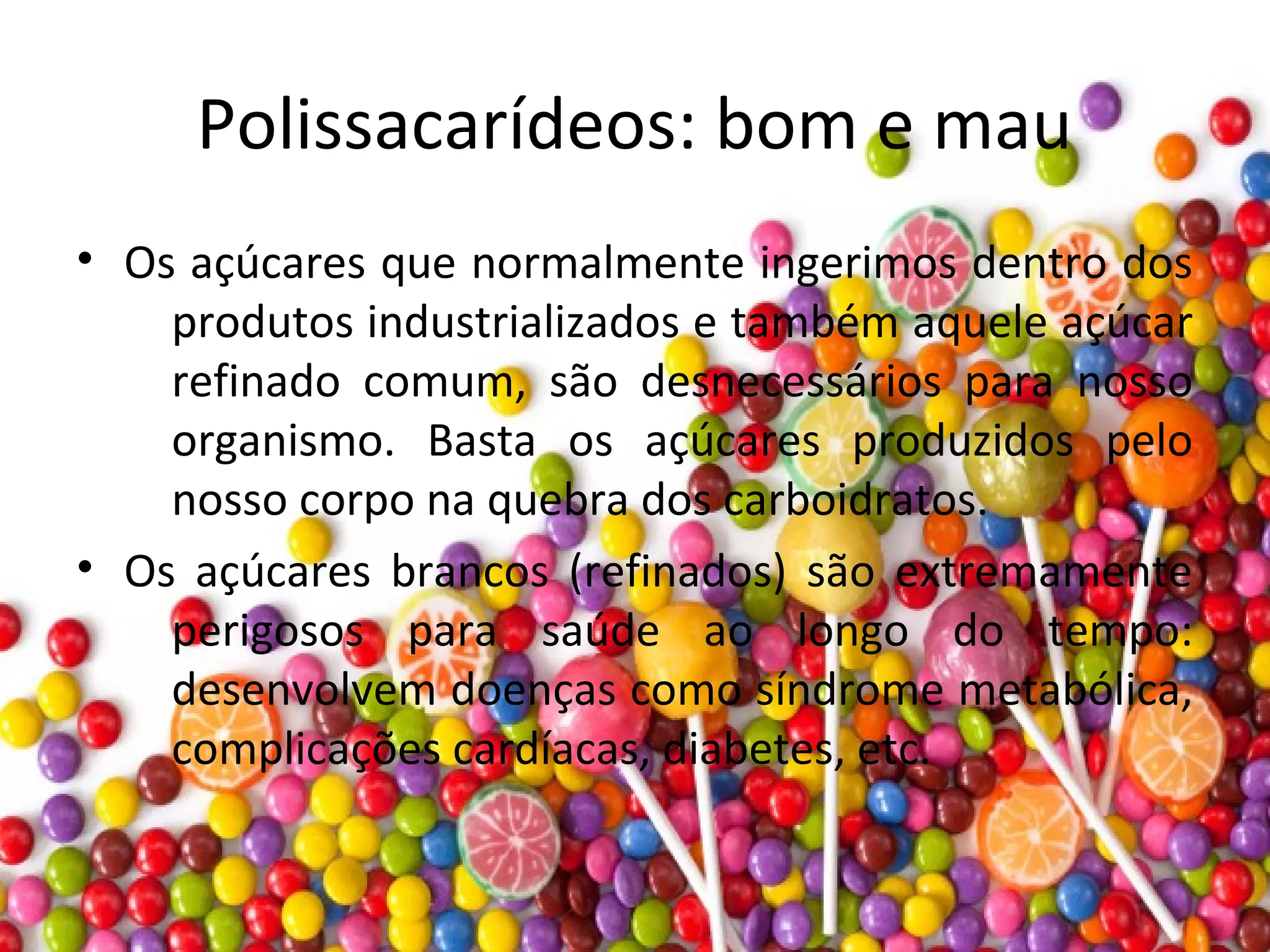 Polissacarídeos: bom e mau
• Os açúcares que normalmente ingerimos dentro dos
produtos industrializados e também aquele açúcar
refinado comum, são desnecessários para nosso
organismo. Basta os açúcares produzidos pelo
nosso corpo na quebra dos carboidratos.
• Os açúcares brancos (refinados) são extremamente
perigosos para saúde ao longo do tempo:
desenvolvem doenças como síndrome metabólica,
complicações cardíacas, diabetes, etc.
 