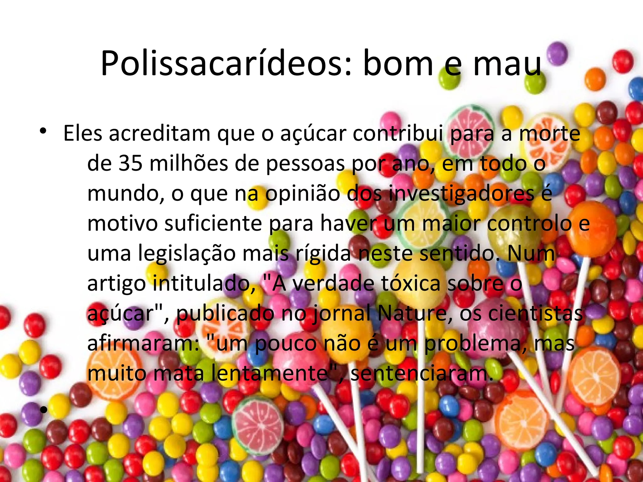 Polissacarídeos: bom e mau
• Eles acreditam que o açúcar contribui para a morte
de 35 milhões de pessoas por ano, em todo o
mundo, o que na opinião dos investigadores é
motivo suficiente para haver um maior controlo e
uma legislação mais rígida neste sentido. Num
artigo intitulado, "A verdade tóxica sobre o
açúcar", publicado no jornal Nature, os cientistas
afirmaram: "um pouco não é um problema, mas
muito mata lentamente", sentenciaram.
•
 