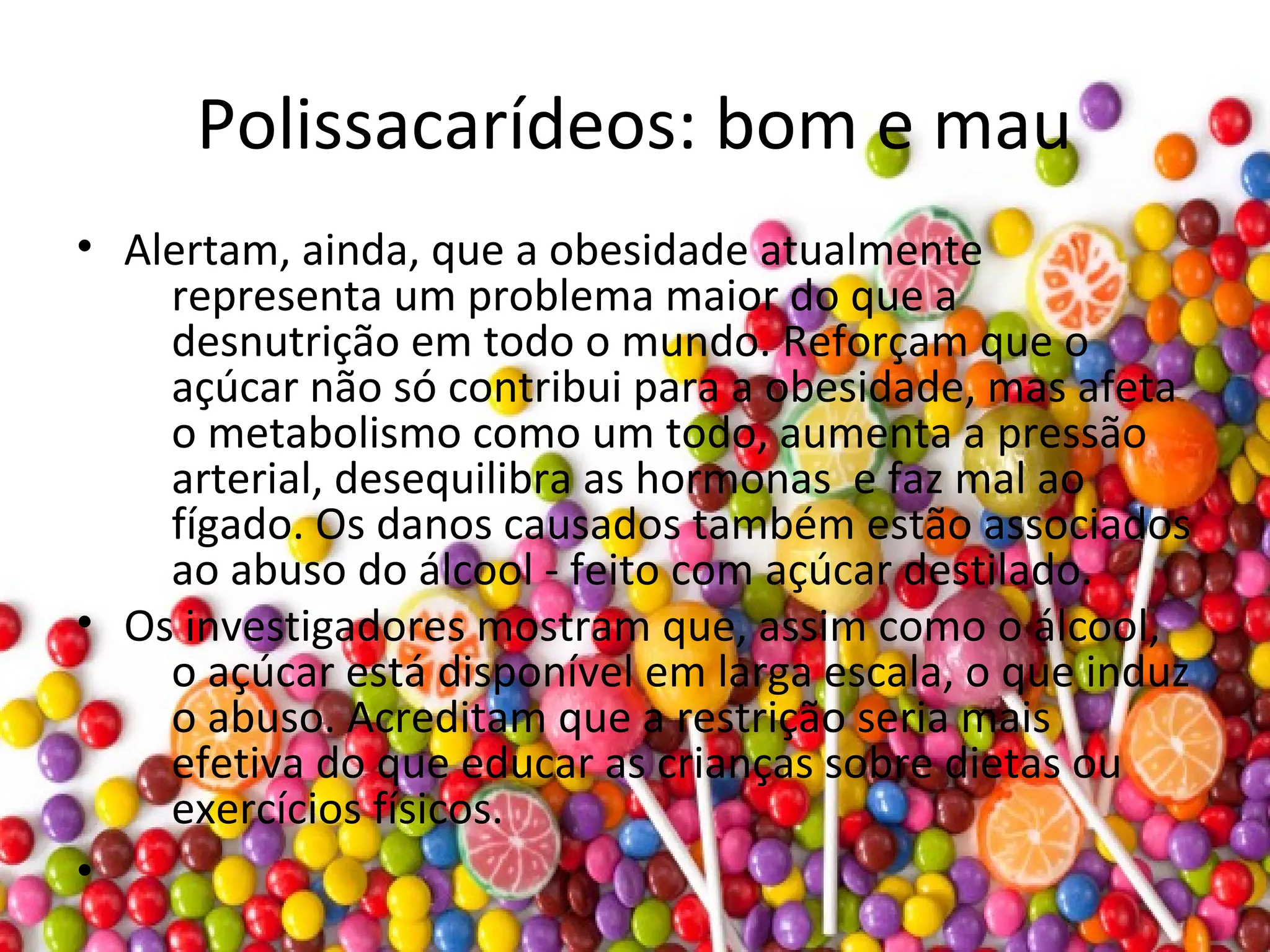 Polissacarídeos: bom e mau
• Alertam, ainda, que a obesidade atualmente
representa um problema maior do que a
desnutrição em todo o mundo. Reforçam que o
açúcar não só contribui para a obesidade, mas afeta
o metabolismo como um todo, aumenta a pressão
arterial, desequilibra as hormonas e faz mal ao
fígado. Os danos causados também estão associados
ao abuso do álcool - feito com açúcar destilado.
• Os investigadores mostram que, assim como o álcool,
o açúcar está disponível em larga escala, o que induz
o abuso. Acreditam que a restrição seria mais
efetiva do que educar as crianças sobre dietas ou
exercícios físicos.
•
 