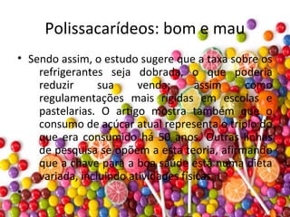 Polissacarídeos: bom e mau
• Sendo assim, o estudo sugere que a taxa sobre os
refrigerantes seja dobrada, o que poderia
reduzir sua venda; assim como
regulamentações mais rígidas em escolas e
pastelarias. O artigo mostra também que o
consumo de açúcar atual representa o triplo do
que era consumido há 50 anos. Outras linhas
de pesquisa se opõem a esta teoria, afirmando
que a chave para a boa saúde está numa dieta
variada, incluindo atividades físicas.
•
 