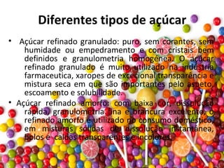 Diferentes tipos de açúcar
• Açúcar refinado granulado: puro, sem corantes, sem
humidade ou empedramento e com cristais bem
definidos e granulometria homogénea. O açúcar
refinado granulado é muito utilizado na indústria
farmaceutica, xaropes de excecional transparência e
mistura seca em que são importantes pelo aspeto,
escoamento e solubilidade.
• Açúcar refinado amorfo: com baixa cor, dissolução
rápida, granulometria fina e brancura excelente, o
refinado amorfo é utilizado no consumo doméstico,
em misturas sólidas de dissolução instantânea,
bolos e caldas transparentes e incolores.
 