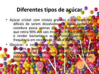 Diferentes tipos de açúcar
• Açúcar cristal: com cristais grandes e transparentes,
difíceis de serem dissolvidos em água. Depois da
cozedura passa apenas por um refinamento leve,
que retira 90% dos sais minerais. Por ser económico
e render bastante, o açúcar cristal aparece com
frequência em receitas de bolos e doces.
• Glaçúcar: o conhecido "açúcar de pasteleiro", com
grânulos bem finos, cristalinos, produzido
diretamente na fábrica, sem refinação e destinado à
indústria alimentícia, que o utiliza em massas,
biscoito e bebidas.
•
 