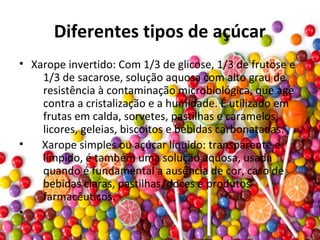 Diferentes tipos de açúcar
• Xarope invertido: Com 1/3 de glicose, 1/3 de frutose e
1/3 de sacarose, solução aquosa com alto grau de
resistência à contaminação microbiológica, que age
contra a cristalização e a humidade. É utilizado em
frutas em calda, sorvetes, pastilhas e caramelos,
licores, geleias, biscoitos e bebidas carbonatadas.
• Xarope simples ou açúcar líquido: transparente e
límpido, é também uma solução aquosa, usada
quando é fundamental a ausência de cor, caso de
bebidas claras, pastilhas, doces e produtos
farmacêuticos.
•
 