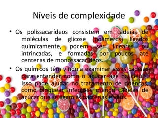 Níveis de complexidade
• Os polissacarídeos consistem em cadeias de
moléculas de glicose (polímeros) ligados
quimicamente, podem ser lineares ou
intrincadas, e formadas por poucos até
centenas de monossacarídeos.
• Os químicos têm vindo a examinar essas cadeias
para entender como o açúcar age na célula.
Isso pode ajudar no tratamento de doenças,
como bloquear infecções usando cadeias de
açúcar que se ligam às bactérias e vírus.
•
 