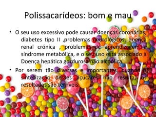 Polissacarídeos: bom e mau
• O seu uso excessivo pode causar doenças coronárias,
diabetes tipo II ,problemas neurológicos, doença
renal crónica , problemas de aprendizagem e
síndrome metabólica, e o seu uso está associado à
Doença hepática gordurosa não alcoólica.
• Por serem tão diversas e importantes, quando a
sintetização desses açúcares não resulta, os
resultados são terríveis.
 