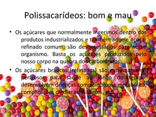 Polissacarídeos: bom e mau
• Os açúcares que normalmente ingerimos dentro dos
produtos industrializados e também aquele açúcar
refinado comum, são desnecessários para nosso
organismo. Basta os açúcares produzidos pelo
nosso corpo na quebra dos carboidratos.
• Os açúcares brancos (refinados) são extremamente
perigosos para saúde ao longo do tempo:
desenvolvem doenças como síndrome metabólica,
complicações cardíacas, diabetes, etc.
 