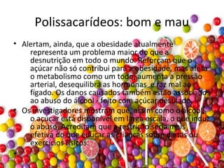 Polissacarídeos: bom e mau
• Alertam, ainda, que a obesidade atualmente
representa um problema maior do que a
desnutrição em todo o mundo. Reforçam que o
açúcar não só contribui para a obesidade, mas afeta
o metabolismo como um todo, aumenta a pressão
arterial, desequilibra as hormonas e faz mal ao
fígado. Os danos causados também estão associados
ao abuso do álcool - feito com açúcar destilado.
• Os investigadores mostram que, assim como o álcool,
o açúcar está disponível em larga escala, o que induz
o abuso. Acreditam que a restrição seria mais
efetiva do que educar as crianças sobre dietas ou
exercícios físicos.
•
 
