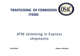 TRAFFICKING OF FORBIDDEN
ITEMS
ATM skimming in Express
shipments
02.04.2014 Plamen Sofroniev
 