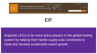 EIF
Supports LDCs to be more active players in the global trading
system by helping them tackle supply-side constraints to
trade and develop sustainable export growth
 