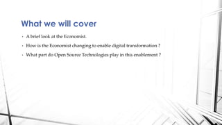 • A brief look at the Economist.
• How is the Economist changing to enable digital transformation ?
• What part do Open Source Technologies play in this enablement ?
What we will cover
 