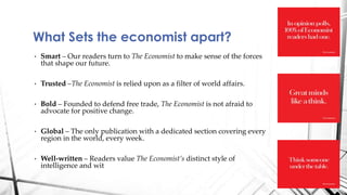 • Smart – Our readers turn to The Economist to make sense of the forces
that shape our future.
• Trusted –The Economist is relied upon as a filter of world affairs.
• Bold – Founded to defend free trade, The Economist is not afraid to
advocate for positive change.
• Global – The only publication with a dedicated section covering every
region in the world, every week.
• Well-written – Readers value The Economist’s distinct style of
intelligence and wit
What Sets the economist apart?
 