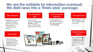 We are the antidote for information overload:
We distil news into a ‘finish-able’ package.
The Economist
Newsletter
The Economist
App
Global Business
Review
The Economist
Espresso
Economist.com
Two editorially-
curated newsletters
every week. They
highlight the best of
print and online.
Weekly international
news and business
publication, offering
clear reporting,
commentary and
analysis.
Starts with 10 articles
a month followed by
a singular daily news
analysis read – a
known investment of
time.
The lean-back,
immersive experience
of print. It offers
audio recording and
digital enhancements.
On Demand access to
views, insights, blogs
and events.
A morning briefing
that tells you what’s on
the global agenda in
the coming day.
 
