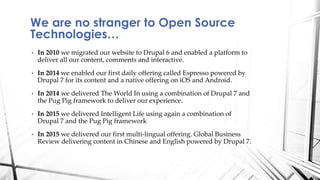 • In 2010 we migrated our website to Drupal 6 and enabled a platform to
deliver all our content, comments and interactive.
• In 2014 we enabled our first daily offering called Espresso powered by
Drupal 7 for its content and a native offering on iOS and Android.
• In 2014 we delivered The World In using a combination of Drupal 7 and
the Pug Pig framework to deliver our experience.
• In 2015 we delivered Intelligent Life using again a combination of
Drupal 7 and the Pug Pig framework
• In 2015 we delivered our first multi-lingual offering. Global Business
Review delivering content in Chinese and English powered by Drupal 7.
We are no stranger to Open Source
Technologies…
 