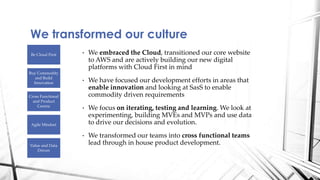 • We embraced the Cloud, transitioned our core website
to AWS and are actively building our new digital
platforms with Cloud First in mind
• We have focused our development efforts in areas that
enable innovation and looking at SasS to enable
commodity driven requirements
• We focus on iterating, testing and learning. We look at
experimenting, building MVEs and MVPs and use data
to drive our decisions and evolution.
• We transformed our teams into cross functional teams
lead through in house product development.
We transformed our culture
Be Cloud First
Buy Commodity
and Build
Innovation
Cross Functional
and Product
Centric
Agile Mindset
Value and Data
Driven
 