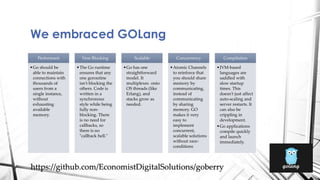 We embraced GOLang
Performant
•Go should be
able to maintain
connections with
thousands of
users from a
single instance,
without
exhausting
available
memory.
Non Blocking
•The Go runtime
ensures that any
one goroutine
isn't blocking the
others. Code is
written in a
synchronous
style while being
fully non-
blocking. There
is no need for
callbacks, so
there is no
"callback hell."
Scalable
•Go has one
straightforward
model. It
multiplexes onto
OS threads (like
Erlang), and
stacks grow as
needed.
Concurrency
•Atomic Channels
to reinforce that
you should share
memory by
communicating,
instead of
communicating
by sharing
memory. GO
makes it very
easy to
implement
concurrent,
scalable solutions
without race-
conditions
Compilation
•JVM-based
languages are
saddled with
slow startup
times. This
doesn't just affect
auto-scaling and
server restarts. It
can also be
crippling in
development.
•Go applications
compile quickly
and launch
immediately.
https://github.com/EconomistDigitalSolutions/goberry
 