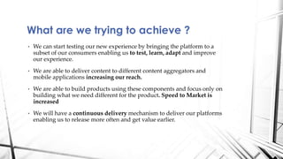 What are we trying to achieve ?
• We can start testing our new experience by bringing the platform to a
subset of our consumers enabling us to test, learn, adapt and improve
our experience.
• We are able to deliver content to different content aggregators and
mobile applications increasing our reach.
• We are able to build products using these components and focus only on
building what we need different for the product. Speed to Market is
increased
• We will have a continuous delivery mechanism to deliver our platforms
enabling us to release more often and get value earlier.
 