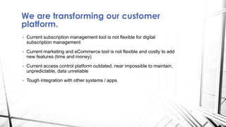 We are transforming our customer
platform.
• Current subscription management tool is not flexible for digital
subscription management
• Current marketing and eCommerce tool is not flexible and costly to add
new features (time and money)
• Current access control platform outdated, near impossible to maintain,
unpredictable, data unreliable
• Tough integration with other systems / apps
 