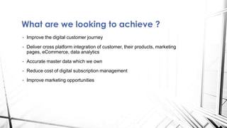 What are we looking to achieve ?
• Improve the digital customer journey
• Deliver cross platform integration of customer, their products, marketing
pages, eCommerce, data analytics
• Accurate master data which we own
• Reduce cost of digital subscription management
• Improve marketing opportunities
 