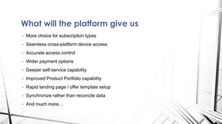 What will the platform give us
• More choice for subscription types
• Seamless cross-platform device access
• Accurate access control
• Wider payment options
• Deeper self-service capability
• Improved Product Portfolio capability
• Rapid landing page / offer template setup
• Synchronize rather than reconcile data
• And much more…
 