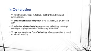 • We have transformed our culture and strategy to enable digital
transformation.
• We enabled continuous integration so we can iterate, adapt, test and
learn
• We embraced a best of breed approach to our technology landscape
focusing on buying commodity and building innovation
• We continue to embrace Open Technology where appropriate to enable
our digital capability.
In Conclusion
 