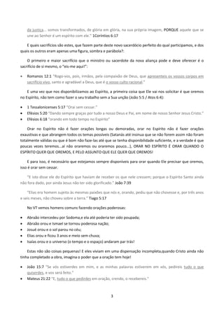 3
da justiça... somos transformados, de glória em glória, na sua própria imagem, PORQUE aquele que se
une ao Senhor é um espírito com ele.” 1Coríntios 6:17
E quais sacrifícios são estes, que fazem parte deste novo sacerdócio perfeito do qual participamos, e dos
quais os outros eram apenas uma figura, sombra e parábola?:
O primeiro e maior sacrifício que o ministro ou sacerdote da nova aliança pode e deve oferecer é o
sacrifício de si mesmo, o “eis-me aqui!”:
 Romanos 12:1 “Rogo-vos, pois, irmãos, pela compaixão de Deus, que apresenteis os vossos corpos em
sacrifício vivo, santo e agradável a Deus, que é o vosso culto racional.”
E uma vez que nos disponibilizamos ao Espírito, a primeira coisa que Ele vai nos solicitar é que oremos
no Espírito, não tem como fazer o seu trabalho sem a Sua unção (João 5:5 / Atos 6:4):
 1 Tessalonicenses 5:17 “Orai sem cessar.”
 Efésios 5:20 “Dando sempre graças por tudo a nosso Deus e Pai, em nome de nosso Senhor Jesus Cristo.”
 Efésios 6:18 “orando em todo tempo no Espírito”
Orar no Espírito não é fazer orações longas ou demoradas, orar no Espírito não é fazer orações
exaustivas e que abrangem todos os temas possíveis (Satanás até insinua que se não forem assim não foram
totalmente válidas ou que é bom não faze-las até que se tenha disponibilidade suficiente, e a verdade é que
poucas vezes teremos...aí não oraremos ou oraremos pouco...), ORAR NO ESPÍRITO É ORAR QUANDO O
ESPÍRITO QUER QUE OREMOS, E PELO ASSUNTO QUE ELE QUER QUE OREMOS!
E para isso, é necessário que estejamos sempre disponíveis para orar quando Ele precisar que oremos,
isso é orar sem cessar.
“E isto disse ele do Espírito que haviam de receber os que nele cressem; porque o Espírito Santo ainda
não fora dado, por ainda Jesus não ter sido glorificado.” João 7:39
“Elias era homem sujeito às mesmas paixões que nós e, orando, pediu que não chovesse e, por três anos
e seis meses, não choveu sobre a terra.” Tiago 5:17
No VT vemos homens comuns fazendo orações poderosas:
 Abraão intercedeu por Sodoma,e ela até poderia ter sido poupada;
 Abraão orou e Ismael se tornou poderosa nação;
 Josué orou e o sol parou no céu;
 Elias orou e ficou 3 anos e meio sem chuva;
 Isaías orou e o universo (o tempo e o espaço) andaram par trás!
Estas não são coisas pequenas! E eles viviam em uma dispensação incompleta,quando Cristo ainda não
tinha completado a obra, imagina o poder que a oração tem hoje!
 João 15:7 “Se vós estiverdes em mim, e as minhas palavras estiverem em vós, pedireis tudo o que
quiserdes, e vos será feito.”
 Mateus 21:22 “E, tudo o que pedirdes em oração, crendo, o recebereis.”
 