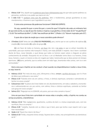 4
 Efésios 3:20 “Ora, àquele que é poderoso para fazer infinitamente mais do que tudo quanto pedimos ou
pensamos, conforme o seu poder que opera em nós.”
 1 João 3:22 “E qualquer coisa que lhe pedirmos, dele a receberemos, porque guardamos os seus
mandamentos, e fazemos o que é agradável à sua vista.”
E como estas promessas tão poderosas funcionam? ORAR NO ESPÍRITO.
Ou seja, quando Ele quer e como Ele quer, e como Ele quer? O Espírito não anda um milímetro fará
do que está escrito, ou seja do que Ele revelou e inspirou e que glorifica a Cristo (João 16:14 “me glorificará”
/ 15:26 “Ele testificará de Mim” / 5:39b “elas testificam de Mim” / 2Pedro 1:21 “falaram inspirados pelo ES”)
E quais são os tipos de oração que o nosso sacerdócio pode oferecer?
 1Timóteo 2:1-8 “Antes de tudo (FALA DE PRIORIDADE), pois, exorto que se use a prática de súplicas (1),
orações (2), intercessões (3), ações de graças (4),
(1): em favor de todos os homens, em favor dos reis e de todos os que se acham investidos de
autoridade, para que vivamos vida tranquila e mansa, com toda piedade e respeito. Isto é bom e aceitável
diante de Deus, nosso Salvador, o qual deseja que todos os homens sejam salvos e cheguem ao pleno
conhecimento da verdade. Porquanto há um só Deus e um só Mediador entre Deus e os homens, Cristo
Jesus, homem, o qual a si mesmo se deu em resgate por todos: testemunho que se deve prestar em tempos
oportunos...(4)Quero, portanto, que os varões orem em todo lugar, levantando mãos santas, sem ira e sem
animosidade.”
Outra coisa que o Espírito vai nos conduzir a fazer quando nos disponibilizamos é exaltar a Jesus Cristo,
ou seja, louva-lo:
 Hebreus 13:15 “Por meio de Jesus, pois, ofereçamos a Deus, sempre, sacrifício de louvor, que é o fruto
de lábios que confessam o seu nome.”
 Efésios 5:19 “Falando entre vós em salmos, e hinos, e cânticos espirituais; cantando e salmodiando ao
Senhor no vosso coração”
 Colossenses 3:16 “A palavra de Cristo habite em vós abundantemente, em toda a sabedoria, ensinando-
vos e admoestando-vos uns aos outros, com salmos, hinos e cânticos espirituais, cantando ao Senhor
com graça em vosso coração.”
 Salmos 33:1 “Regozijai-vos no SENHOR, vós justos, pois aos retos convém o louvor.”
Uma vez que Jesus Cristo tem a prioridade em nossas vidas e corações, então, o Espírito nos conduz ao
serviço ao próximo, a beneficência:
 Hebreus 13:16 “Não negligencieis, igualmente, a prática do bem e a mútua cooperação; pois, com tais
sacrifícios, Deus se compraz.”
 Efésios 4:28 “ trabalhe, fazendo com as mãos o que é bom, para que tenha o que repartir com o que
tiver necessidade.”
 3João 1:11 “Quem faz o bem é de Deus.”
 Gálatas 6:10 “Então, enquanto temos tempo, façamos bem a todos, mas principalmente aos domésticos
da fé.”
 