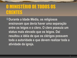 O MINISTÉRIO DE TODOS OS
CRENTES
 Durante a Idade Média, os religiosos
 ensinavam que devia haver uma separação
 entre os leigos e o clero. O clero possuía um
 status mais elevado que os leigos. Daí
 resultou a idéia de que os clérigos possuem
 toda a autoridade e que devem realizar toda a
 atividade da igreja.


                                                 1
 