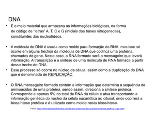 BIOLOGIA, 1º Ano (Ensino Médio)
Os ácidos nucléicos e o código genético
DNA
• É o meio material que armazena as informações biológicas, na forma
de código de “letras” A, T, C e G (iniciais das bases nitrogenadas),
constituintes dos nucleotídeos.
• A molécula de DNA é usada como molde para formação do RNA, mas isso só
ocorre em alguns trechos da molécula de DNA que codifica uma proteína,
chamados de gene. Neste caso, o RNA formado será o mensageiro que levará
informação. A transcrição é a síntese de uma molécula de RNA formada a partir
desse trecho do DNA.
• Esse processo só ocorre no núcleo da célula, assim como a duplicação do DNA
que é denominada de REPLICAÇÃO.
• O RNA mensageiro formado contém a informação que determina a sequência de
aminoácidos de uma proteína, sendo assim, direciona a síntese proteica.
Corresponde a apenas 5% do total de RNA da célula e atua transportando a
informação genética do núcleo da célula eucariótica ao citosol, onde ocorrerá a
biossíntese protéica e é utilizado como molde nesta biossíntese.
Fonte: http://www.portalsaofrancisco.com.br/alfa/acidos-nucleicos/acidos-nucleicos.php#ixzz1y3zE1DR9
 