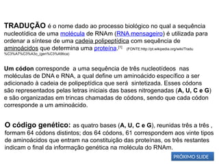 BIOLOGIA, 1º Ano (Ensino Médio)
Os ácidos nucléicos e o código genético
TRADUÇÃO é o nome dado ao processo biológico no qual a sequência
nucleotídica de uma molécula de RNAm (RNA mensageiro) é utilizada para
ordenar a síntese de uma cadeia polipeptídica com sequência de
aminoácidos que determina uma proteína.[1]
(FONTE:http://pt.wikipedia.org/wiki/Tradu
%C3%A7%C3%A3o_(gen%C3%A9tica)
Um códon corresponde a uma sequência de três nucleotídeos nas
moléculas de DNA e RNA, a qual define um aminoácido específico a ser
adicionado à cadeia de polipeptídica que será sintetizada. Esses códons
são representados pelas letras iniciais das bases nitrogenadas (A, U, C e G)
e são organizadas em trincas chamadas de códons, sendo que cada códon
corresponde a um aminoácido.
O código genético: as quatro bases (A, U, C e G), reunidas três a três ,
formam 64 códons distintos; dos 64 códons, 61 correspondem aos vinte tipos
de aminoácidos que entram na constituição das proteínas, os três restantes
indicam o final da informação genética na molécula do RNAm.
PRÓXIMO SLIDE
 