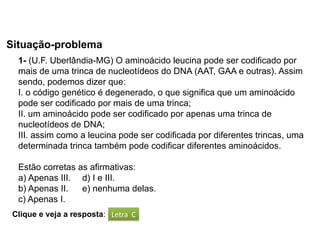 BIOLOGIA, 1º Ano (Ensino Médio)
Os ácidos nucléicos e o código genético
Situação-problema
Letra C
Clique e veja a resposta:
1- (U.F. Uberlândia-MG) O aminoácido leucina pode ser codificado por
mais de uma trinca de nucleotídeos do DNA (AAT, GAA e outras). Assim
sendo, podemos dizer que:
I. o código genético é degenerado, o que significa que um aminoácido
pode ser codificado por mais de uma trinca;
II. um aminoácido pode ser codificado por apenas uma trinca de
nucleotídeos de DNA;
III. assim como a leucina pode ser codificada por diferentes trincas, uma
determinada trinca também pode codificar diferentes aminoácidos.
Estão corretas as afirmativas:
a) Apenas III. d) I e III.
b) Apenas II. e) nenhuma delas.
c) Apenas I.
 