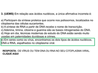BIOLOGIA, 1º Ano (Ensino Médio)
Os ácidos nucléicos e o código genético
3. (UEMS) Em relação aos ácidos nucléicos, a única afirmativa incorreta é:
a) Participam da síntese proteica que ocorre nos polissomos, localizados no
citoplasma das células eucariontes.
b) A síntese de RNA a partir de DNA recebe o nome de transcrição.
c) Adenina, timina, citosina e guanina são as bases nitrogenadas do DNA.
d) Hoje em dia, técnicas modernas de estudo do DNA estão sendo muito
usadas em paternidades duvidosas e crimes.
e) Em seres como os vírus, encontramos os dois tipos de ácidos nucléicos,
DNA e RNA, espalhados no citoplasma viral.
OS VÍRUS OU TEM DNA OU RNA NO SEU CITOPLASMA VIRAL.
RESPOSTA:
CLIQUE AQUI
 