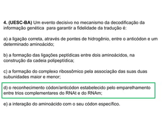 BIOLOGIA, 1º Ano (Ensino Médio)
Os ácidos nucléicos e o código genético
4. (UESC-BA) Um evento decisivo no mecanismo da decodificação da
informação genética para garantir a fidelidade da tradução é:
a) a ligação correta, através de pontes de hidrogênio, entre o anticódon e um
determinado aminoácido;
b) a formação das ligações peptídicas entre dois aminoácidos, na
construção da cadeia polipeptídica;
c) a formação do complexo ribossômico pela associação das suas duas
subunidades maior e menor;
d) o reconhecimento códon/anticódon estabelecido pelo emparelhamento
entre trios complementares do RNAt e do RNAm;
e) a interação do aminoácido com o seu códon específico.
 