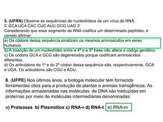 BIOLOGIA, 1º Ano (Ensino Médio)
Os ácidos nucléicos e o código genético
5. (UFRN) Observe as sequências de nucleotídeos de um vírus de RNA:
5’ GCA UCA CAC CUC AUU GCG UAG 3’
Considerando que esse segmento de RNA codifica um determinado peptídeo, é
correto afirmar:
a) Os códons dessa sequência sinalizam os mesmos aminoácidos em seres
humanos.
b) A inserção de um nucleotídeo entre a 4ª e a 5ª base não altera o código genético.
c) Os códons GCA e GCG são degenerados porque codificam aminoácidos
diferentes.
d) Os anticódons do 1º e do 2º códon dessa sequência são, respectivamente, GCA
e UGA. Os anticódons são CGU e AGU.
6. (UFPE) Nos últimos anos, a biologia molecular tem fornecido
ferramentas úteis para a produção de plantas e animais transgênicos. As
informações armazenadas nas moléculas de DNA são traduzidas em
proteínas por meio de moléculas intermediárias denominadas:
a) Proteases b) Plasmídios c) RNA-r d) RNA-t e) RNA-m
 